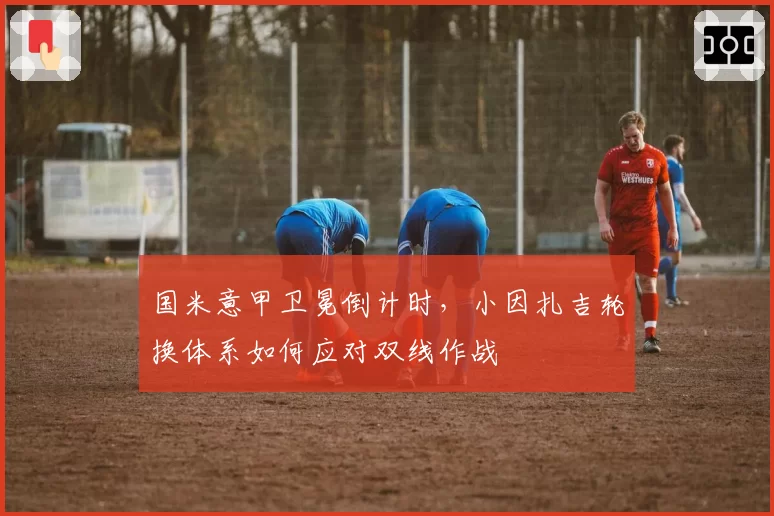 国米意甲卫冕倒计时,小因扎吉轮换体系如何应对双线作战