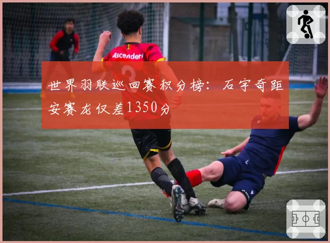 世界羽联巡回赛积分榜:石宇奇距安赛龙仅差1350分
