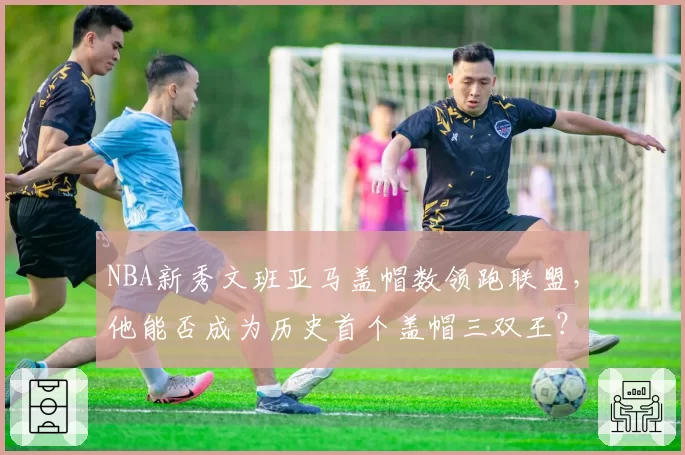 NBA新秀文班亚马盖帽数领跑联盟，他能否成为历史首个盖帽三双王？