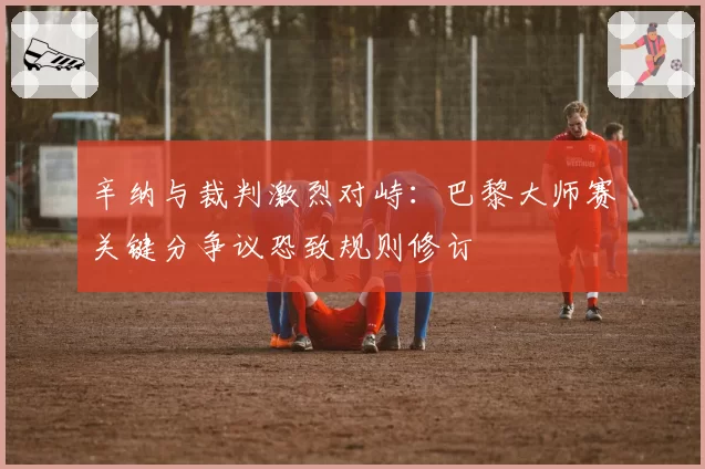 辛纳与裁判激烈对峙：巴黎大师赛关键分争议恐致规则修订