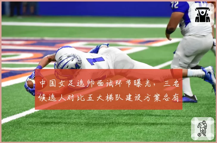 中国女足选帅面试环节曝光，三名候选人对比五大梯队建设方案各有侧重
