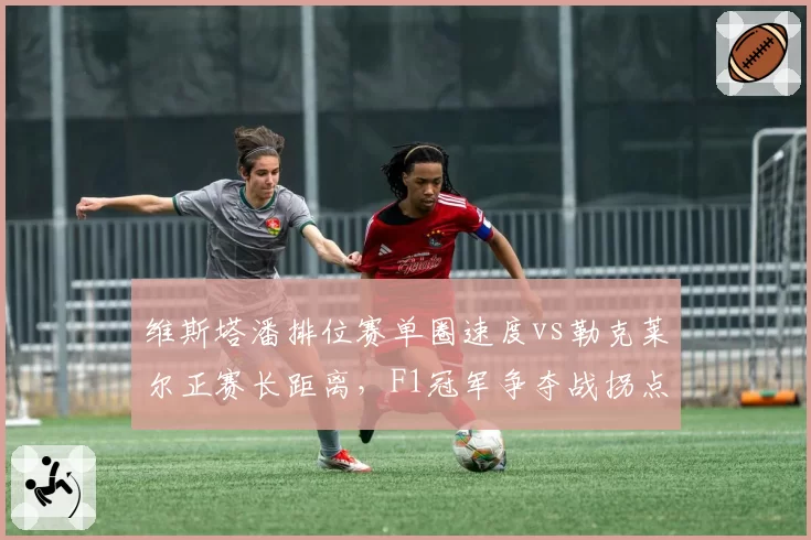 维斯塔潘排位赛单圈速度vs勒克莱尔正赛长距离，F1冠军争夺战拐点来临