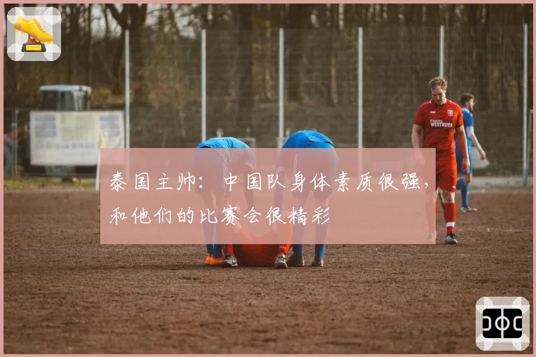 泰国主帅:中国队身体素质很强,和他们的比赛会很精彩