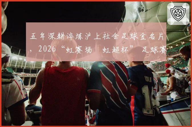 五年深耕淬炼沪上社会足球金名片，2026“虹赛场・虹超杯” 足球赛鸣金