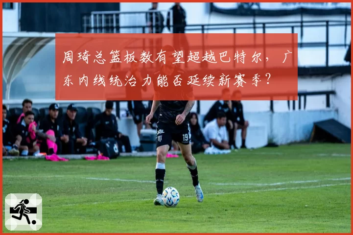 周琦总篮板数有望超越巴特尔，广东内线统治力能否延续新赛季？