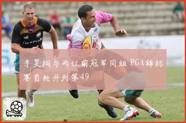李昊桐与两位前冠军同组 PGA锦标赛首轮并列第49