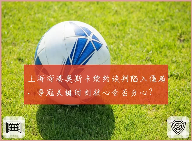 上海海港奥斯卡续约谈判陷入僵局，争冠关键时刻核心会否分心？