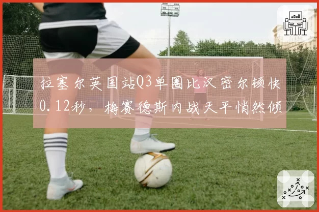 拉塞尔英国站Q3单圈比汉密尔顿快0.12秒，梅赛德斯内战天平悄然倾斜