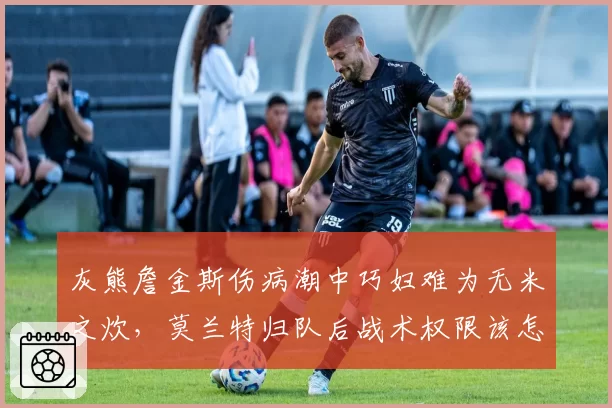 灰熊詹金斯伤病潮中巧妇难为无米之炊，莫兰特归队后战术权限该怎样分配？